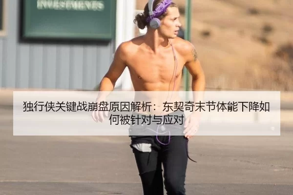 独行侠关键战崩盘原因解析：东契奇末节体能下降如何被针对与应对