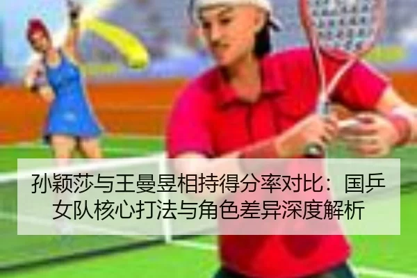 孙颖莎与王曼昱相持得分率对比：国乒女队核心打法与角色差异深度解析